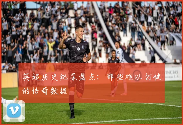 英超历史纪录盘点：那些难以打破的传奇数据