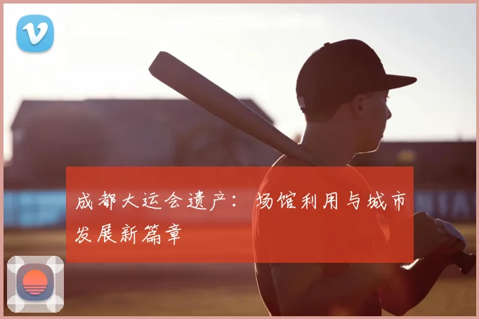 成都大运会遗产:场馆利用与城市发展新篇章