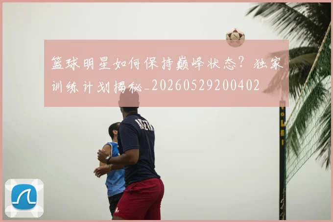篮球明星如何保持巅峰状态？独家训练计划揭秘_20260529200402