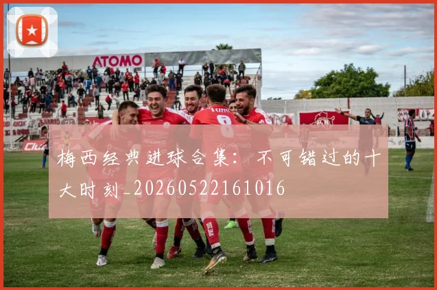 梅西经典进球合集：不可错过的十大时刻_20260522161016