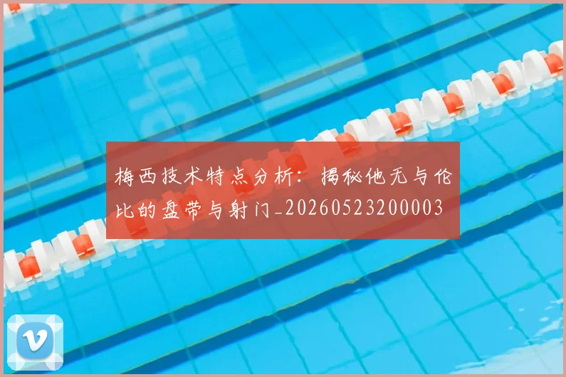 梅西技术特点分析：揭秘他无与伦比的盘带与射门_20260523200003