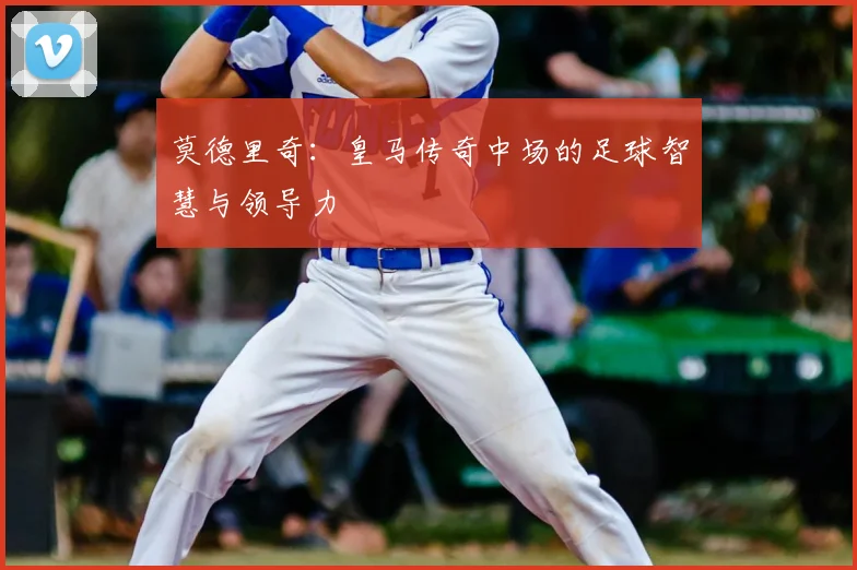 莫德里奇：皇马传奇中场的足球智慧与领导力