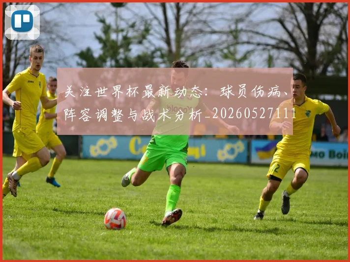 关注世界杯最新动态:球员伤病、阵容调整与战术分析_20260527111751